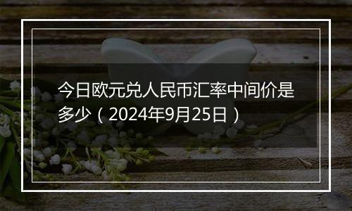 今日欧元兑人民币汇率中间价是多少（2024年9月25日）