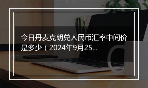 今日丹麦克朗兑人民币汇率中间价是多少（2024年9月25日）