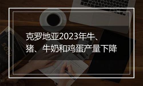 克罗地亚2023年牛、猪、牛奶和鸡蛋产量下降