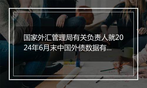 国家外汇管理局有关负责人就2024年6月末中国外债数据有关问题答记者问