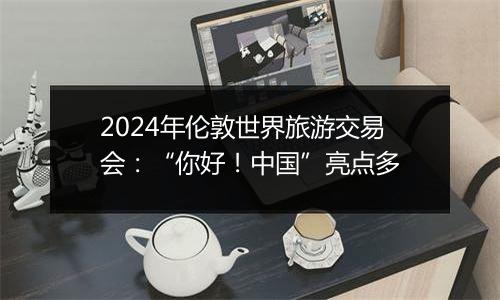 2024年伦敦世界旅游交易会：“你好！中国”亮点多