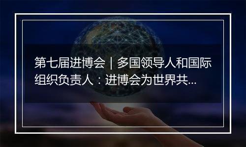 第七届进博会｜多国领导人和国际组织负责人：进博会为世界共享未来注入动力