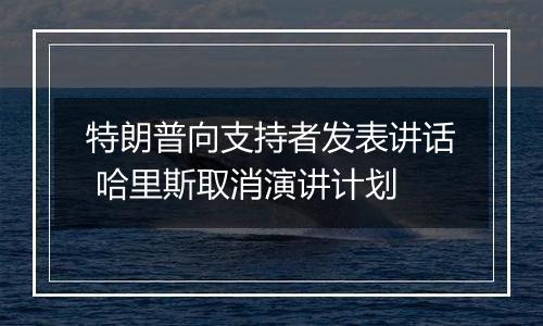 特朗普向支持者发表讲话 哈里斯取消演讲计划