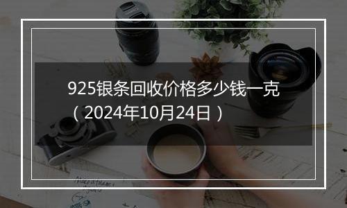 925银条回收价格多少钱一克（2024年10月24日）