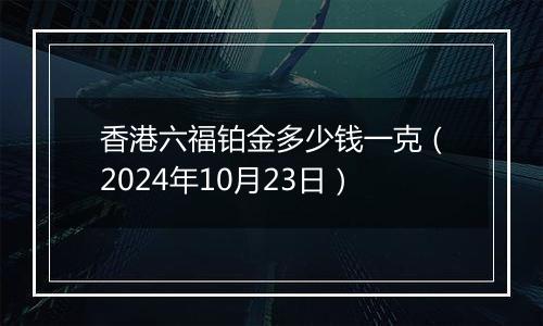 香港六福铂金多少钱一克（2024年10月23日）