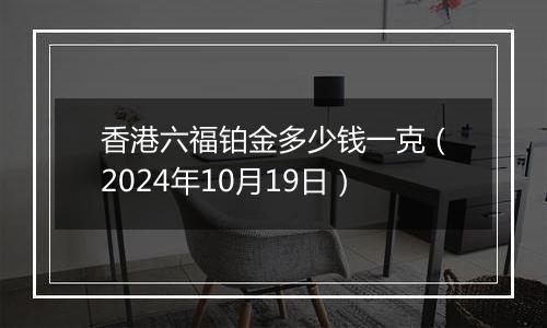 香港六福铂金多少钱一克（2024年10月19日）