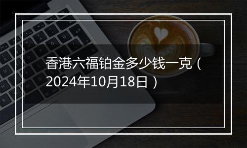 香港六福铂金多少钱一克（2024年10月18日）