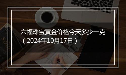 六福珠宝黄金价格今天多少一克（2024年10月17日）