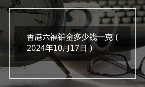 香港六福铂金多少钱一克（2024年10月17日）