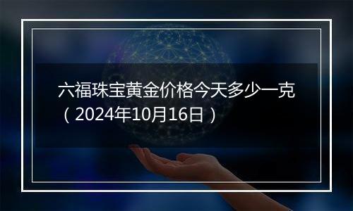 六福珠宝黄金价格今天多少一克（2024年10月16日）