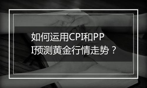 如何运用CPI和PPI预测黄金行情走势？