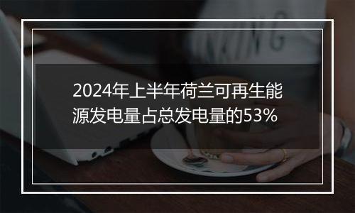 2024年上半年荷兰可再生能源发电量占总发电量的53%