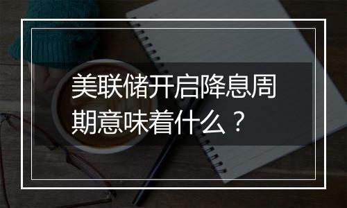 美联储开启降息周期意味着什么？