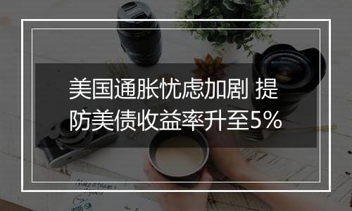 美国通胀忧虑加剧 提防美债收益率升至5%