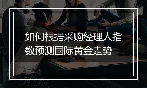 如何根据采购经理人指数预测国际黄金走势