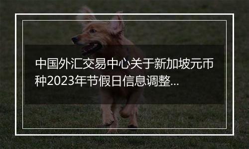 中国外汇交易中心关于新加坡元币种2023年节假日信息调整的通知