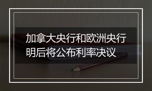 加拿大央行和欧洲央行明后将公布利率决议