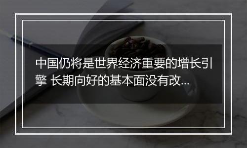 中国仍将是世界经济重要的增长引擎 长期向好的基本面没有改变