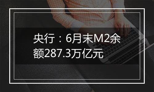 央行：6月末M2余额287.3万亿元