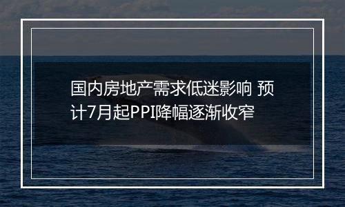 国内房地产需求低迷影响 预计7月起PPI降幅逐渐收窄