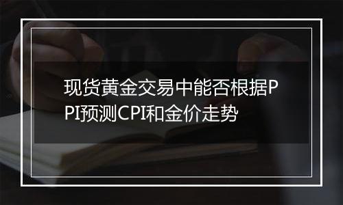 现货黄金交易中能否根据PPI预测CPI和金价走势