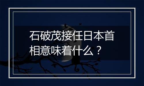 石破茂接任日本首相意味着什么？