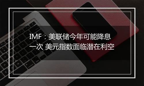 IMF：美联储今年可能降息一次 美元指数面临潜在利空