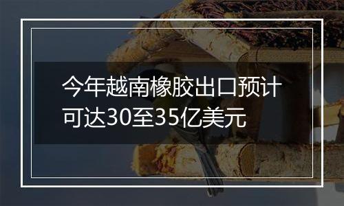 今年越南橡胶出口预计可达30至35亿美元