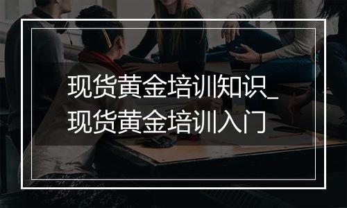 现货黄金培训知识_现货黄金培训入门