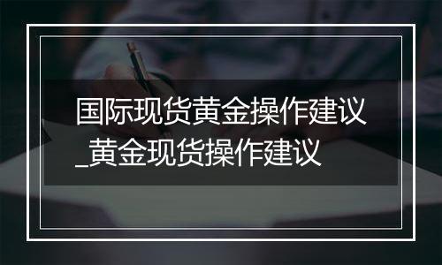 国际现货黄金操作建议_黄金现货操作建议