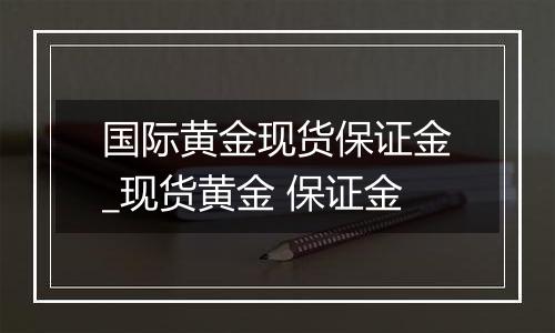 国际黄金现货保证金_现货黄金 保证金