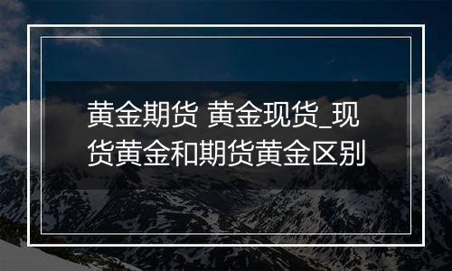 黄金期货 黄金现货_现货黄金和期货黄金区别