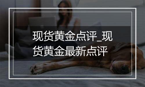 现货黄金点评_现货黄金最新点评