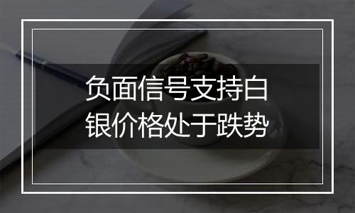 负面信号支持白银价格处于跌势