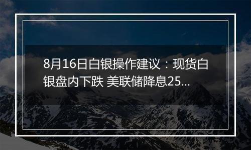 8月16日白银操作建议：现货白银盘内下跌 美联储降息25个基点几率74%