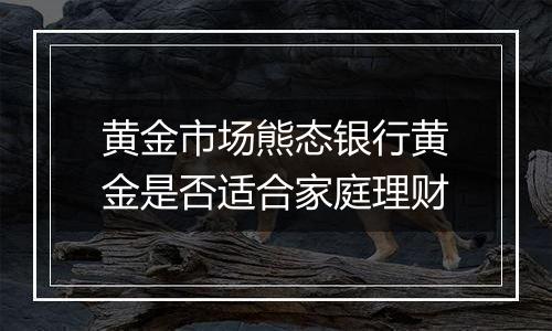 黄金市场熊态银行黄金是否适合家庭理财