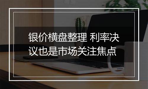 银价横盘整理 利率决议也是市场关注焦点