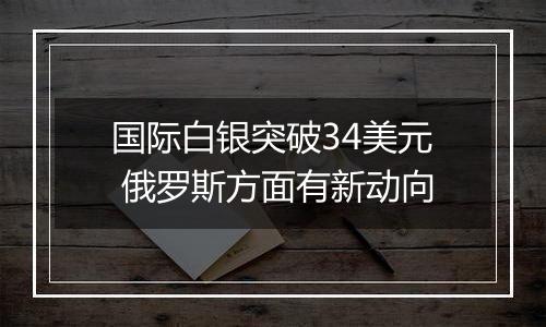 国际白银突破34美元 俄罗斯方面有新动向