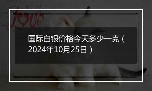 国际白银价格今天多少一克（2024年10月25日）