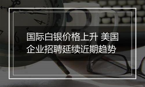 国际白银价格上升 美国企业招聘延续近期趋势