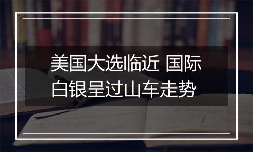 美国大选临近 国际白银呈过山车走势