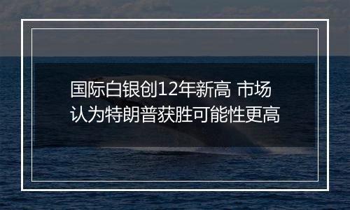 国际白银创12年新高 市场认为特朗普获胜可能性更高