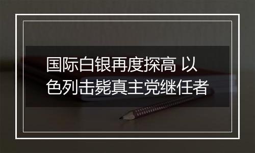 国际白银再度探高 以色列击毙真主党继任者