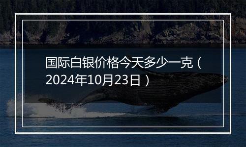 国际白银价格今天多少一克（2024年10月23日）