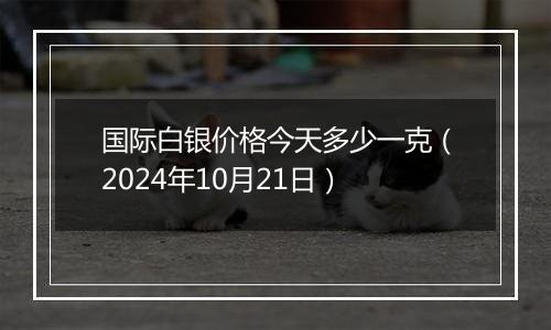 国际白银价格今天多少一克（2024年10月21日）