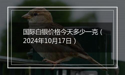 国际白银价格今天多少一克（2024年10月17日）