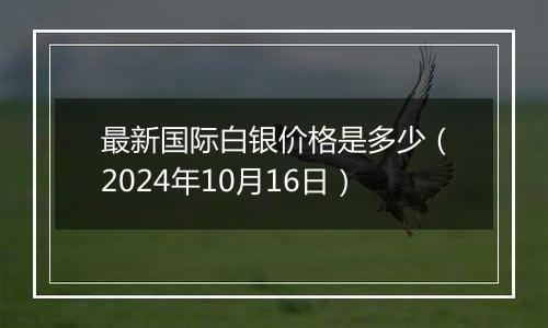 最新国际白银价格是多少（2024年10月16日）