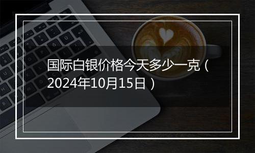 国际白银价格今天多少一克（2024年10月15日）