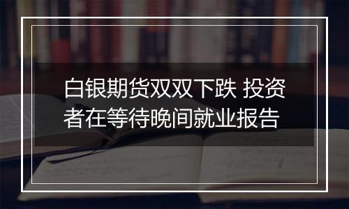 白银期货双双下跌 投资者在等待晚间就业报告