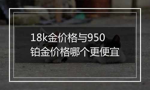 18k金价格与950铂金价格哪个更便宜